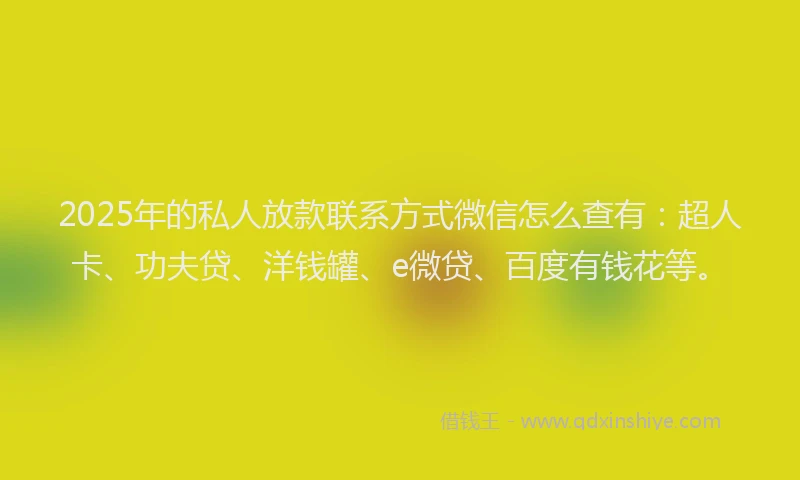 2025年的私人放款联系方式微信怎么查有：超人卡、功夫贷、洋钱罐、e微贷、百度有钱花等。