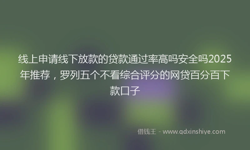 线上申请线下放款的贷款通过率高吗安全吗2025年推荐，罗列五个不看综合评分的网贷百分百下款口子