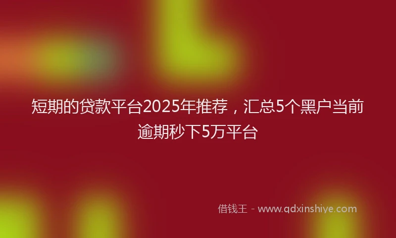 短期的贷款平台2025年推荐，汇总5个黑户当前逾期秒下5万平台