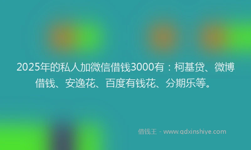 2025年的私人加微信借钱3000有：柯基贷、微博借钱、安逸花、百度有钱花、分期乐等。