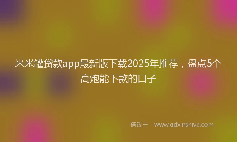 米米罐贷款app最新版下载2025年推荐，盘点5个高炮能下款的口子
