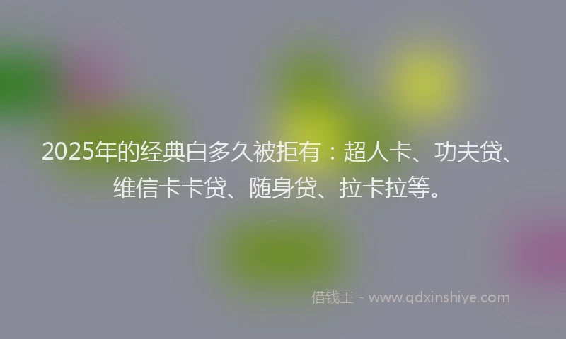 2025年的经典白多久被拒有：超人卡、功夫贷、维信卡卡贷、随身贷、拉卡拉等。