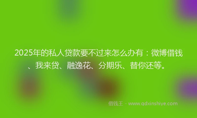 2025年的私人贷款要不过来怎么办有：微博借钱、我来贷、融逸花、分期乐、替你还等。