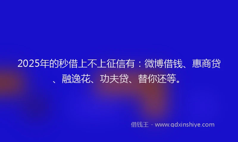 2025年的秒借上不上征信有：微博借钱、惠商贷、融逸花、功夫贷、替你还等。