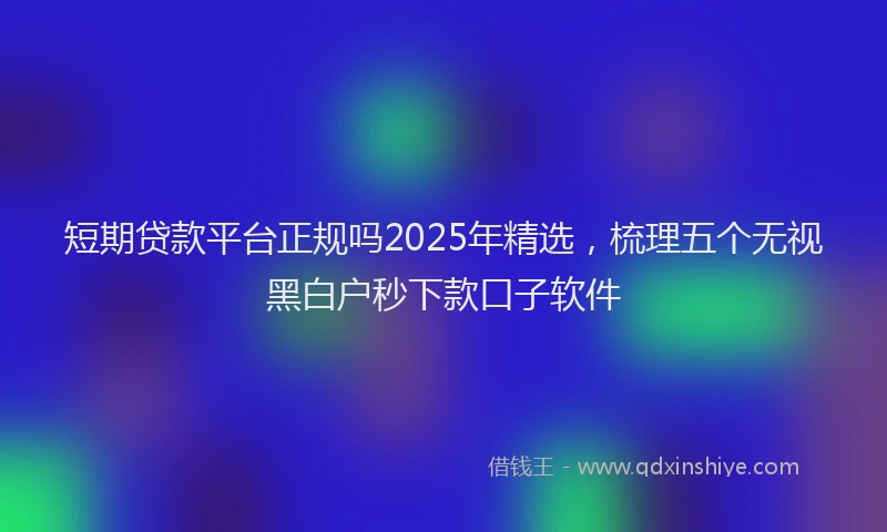 短期贷款平台正规吗2025年精选，梳理五个无视黑白户秒下款口子软件