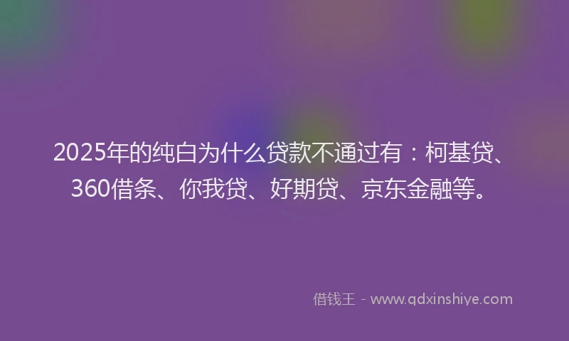 2025年的纯白为什么贷款不通过有：柯基贷、360借条、你我贷、好期贷、京东金融等。