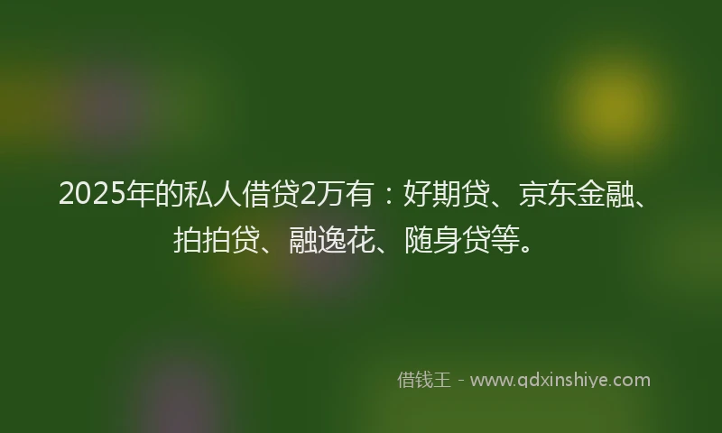 2025年的私人借贷2万有：好期贷、京东金融、拍拍贷、融逸花、随身贷等。