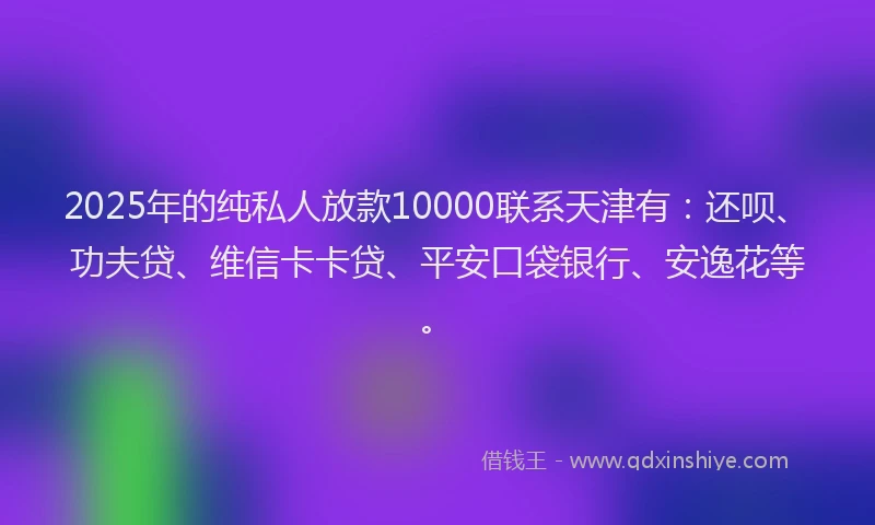 2025年的纯私人放款10000联系天津有：还呗、功夫贷、维信卡卡贷、平安口袋银行、安逸花等。