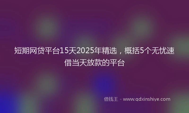 短期网贷平台15天2025年精选，概括5个无忧速借当天放款的平台