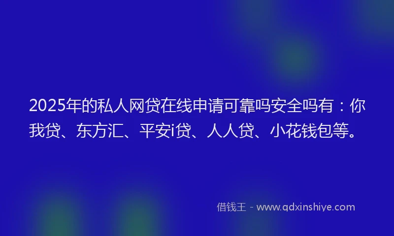 2025年的私人网贷在线申请可靠吗安全吗有：你我贷、东方汇、平安i贷、人人贷、小花钱包等。