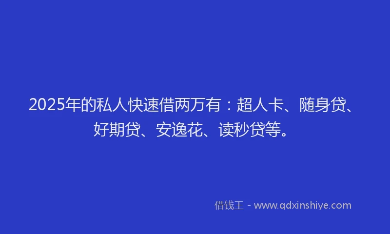 2025年的私人快速借两万有：超人卡、随身贷、好期贷、安逸花、读秒贷等。