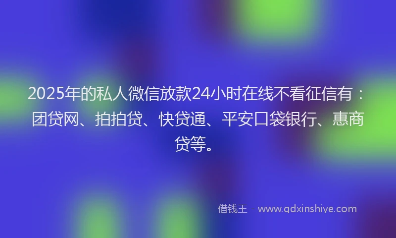 2025年的私人微信放款24小时在线不看征信有：团贷网、拍拍贷、快贷通、平安口袋银行、惠商贷等。