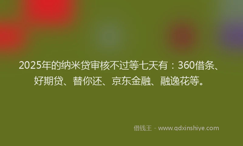 2025年的纳米贷审核不过等七天有：360借条、好期贷、替你还、京东金融、融逸花等。