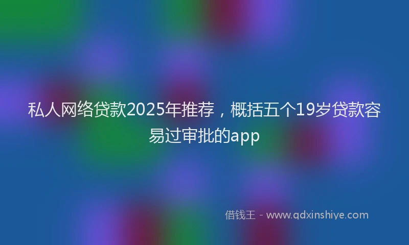 私人网络贷款2025年推荐，概括五个19岁贷款容易过审批的app