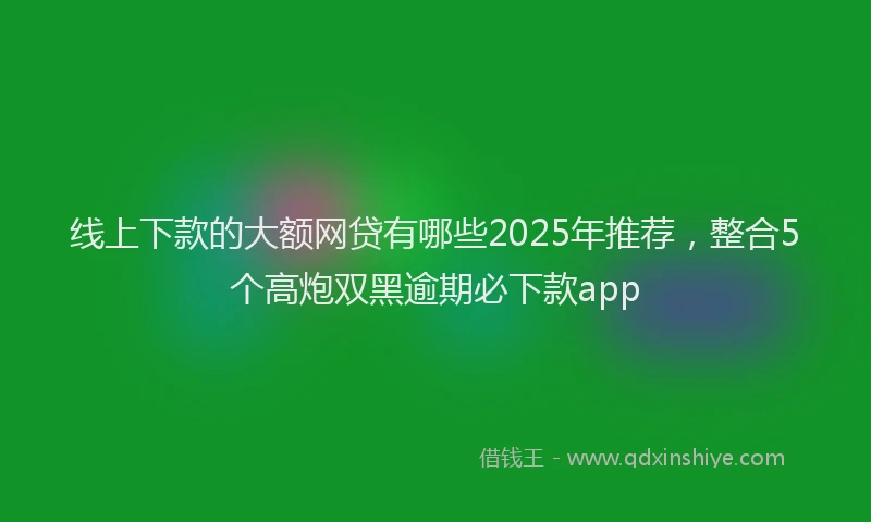 线上下款的大额网贷有哪些2025年推荐，整合5个高炮双黑逾期必下款app
