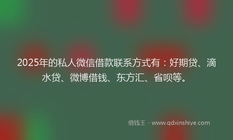 2025年的私人微信借款联系方式有：好期贷、滴水贷、微博借钱、东方汇、省呗等。
