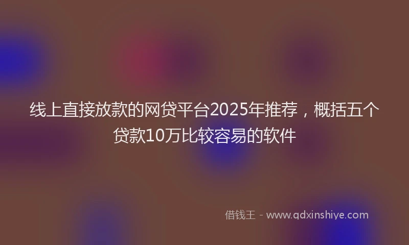 线上直接放款的网贷平台2025年推荐，概括五个贷款10万比较容易的软件