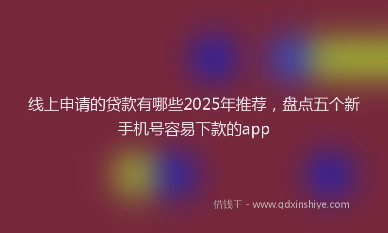 线上申请的贷款有哪些2025年推荐，盘点五个新手机号容易下款的app