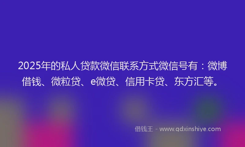 2025年的私人贷款微信联系方式微信号有：微博借钱、微粒贷、e微贷、信用卡贷、东方汇等。
