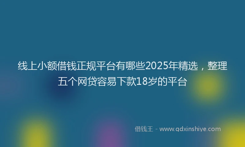 线上小额借钱正规平台有哪些2025年精选，整理五个网贷容易下款18岁的平台
