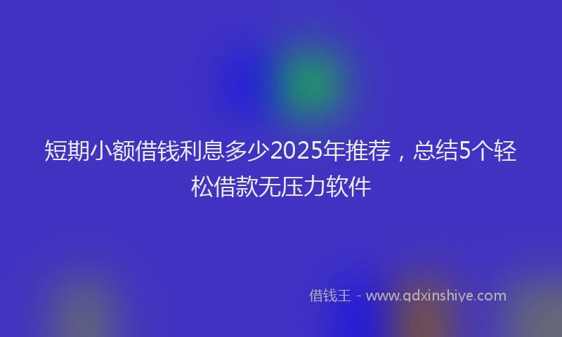 短期小额借钱利息多少2025年推荐，总结5个轻松借款无压力软件