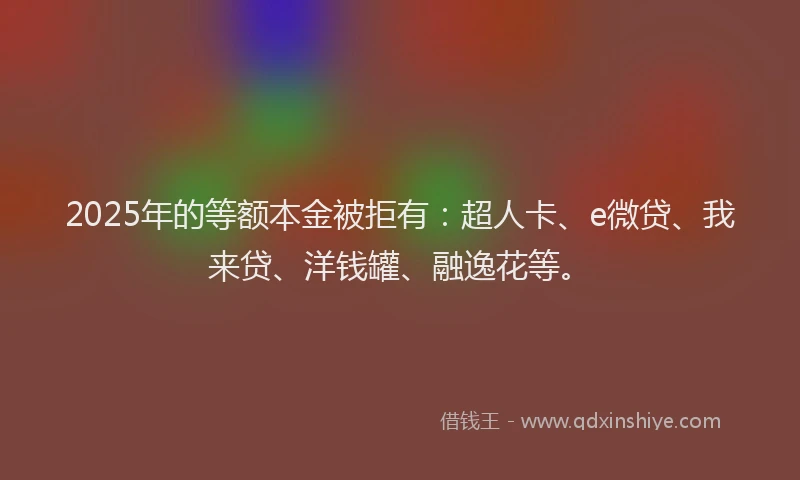 2025年的等额本金被拒有：超人卡、e微贷、我来贷、洋钱罐、融逸花等。