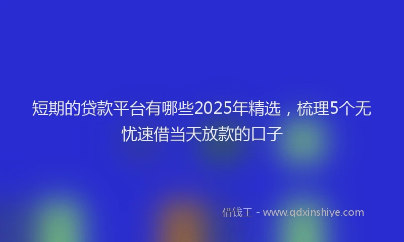 短期的贷款平台有哪些2025年精选，梳理5个无忧速借当天放款的口子