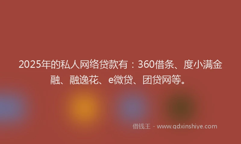 2025年的私人网络贷款有：360借条、度小满金融、融逸花、e微贷、团贷网等。