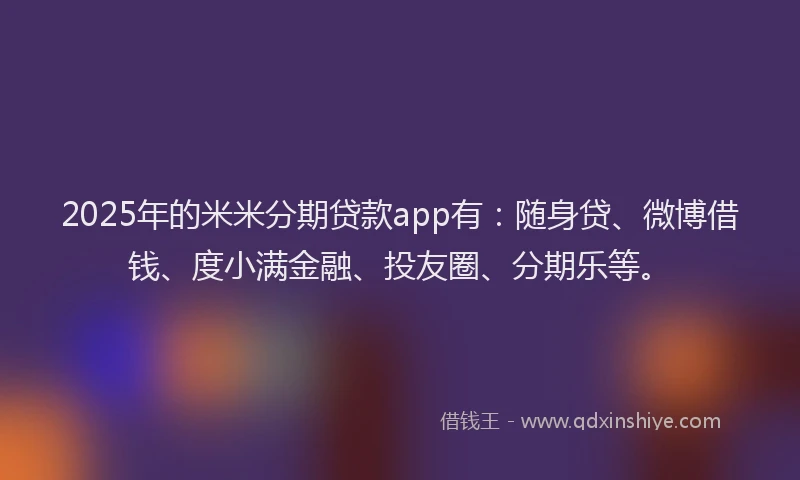 2025年的米米分期贷款app有：随身贷、微博借钱、度小满金融、投友圈、分期乐等。