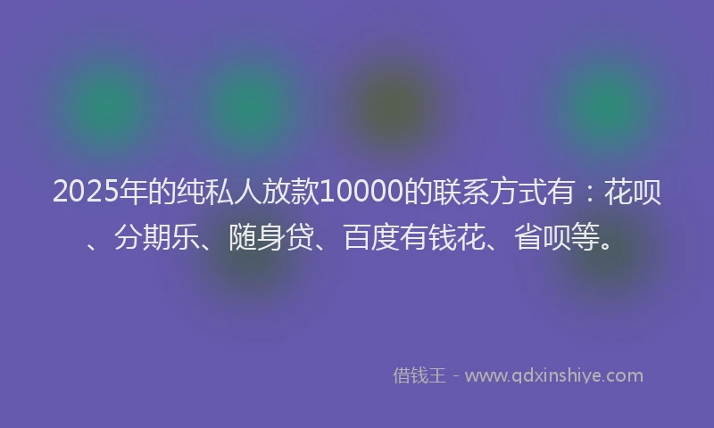2025年的纯私人放款10000的联系方式有：花呗、分期乐、随身贷、百度有钱花、省呗等。