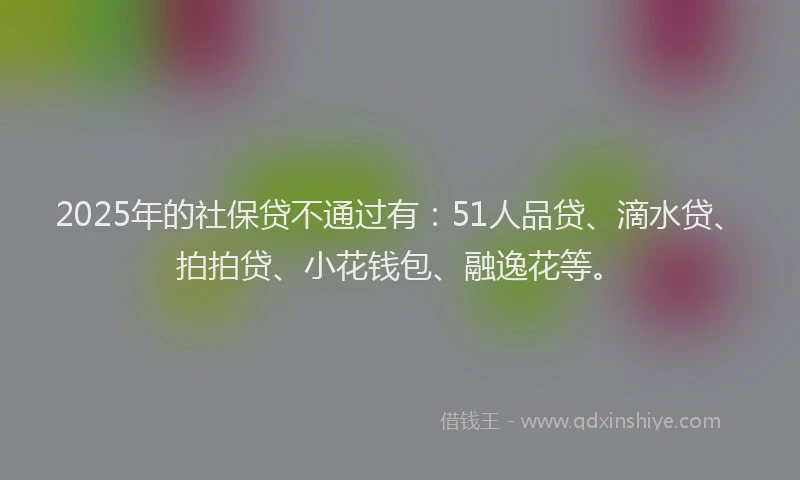 2025年的社保贷不通过有：51人品贷、滴水贷、拍拍贷、小花钱包、融逸花等。