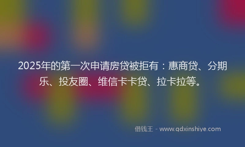 2025年的第一次申请房贷被拒有：惠商贷、分期乐、投友圈、维信卡卡贷、拉卡拉等。