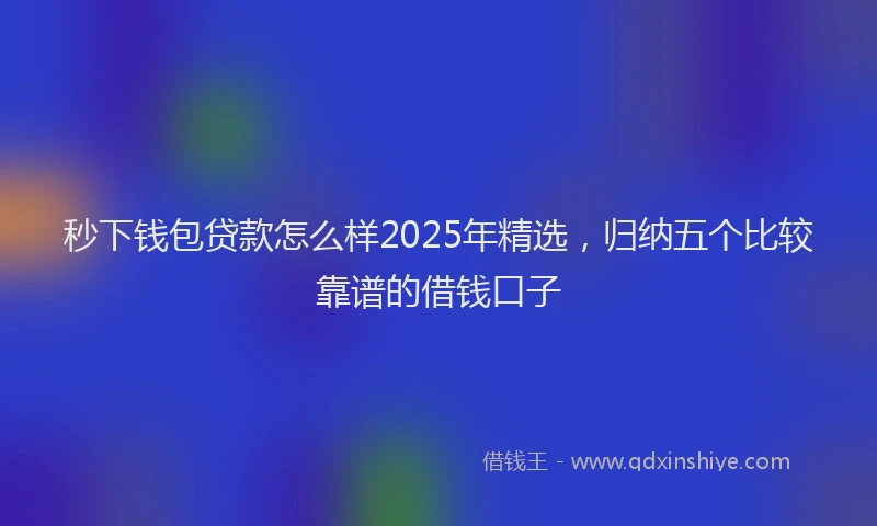 秒下钱包贷款怎么样2025年精选，归纳五个比较靠谱的借钱口子