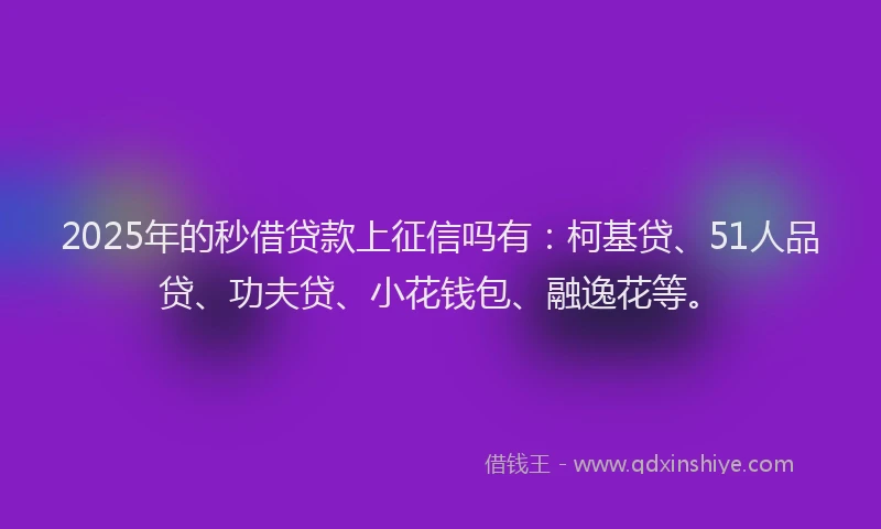 2025年的秒借贷款上征信吗有：柯基贷、51人品贷、功夫贷、小花钱包、融逸花等。