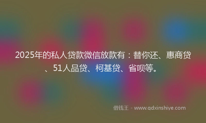 2025年的私人贷款微信放款有：替你还、惠商贷、51人品贷、柯基贷、省呗等。