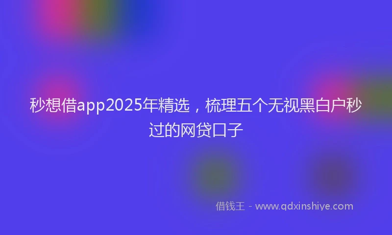 秒想借app2025年精选，梳理五个无视黑白户秒过的网贷口子