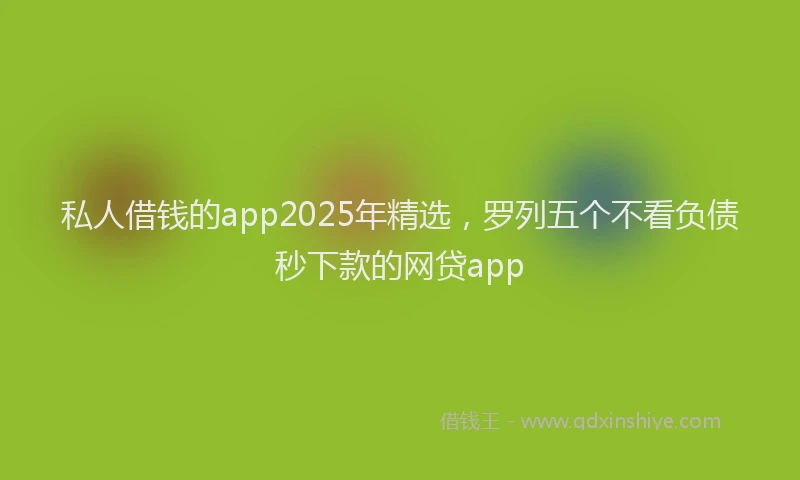 私人借钱的app2025年精选，罗列五个不看负债秒下款的网贷app
