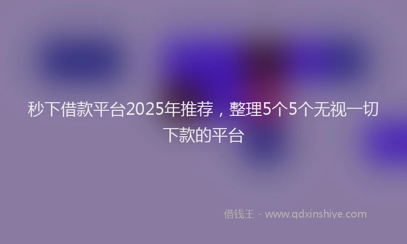 秒下借款平台2025年推荐，整理5个5个无视一切下款的平台