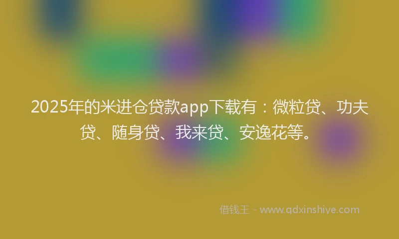 2025年的米进仓贷款app下载有：微粒贷、功夫贷、随身贷、我来贷、安逸花等。