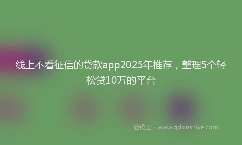 线上不看征信的贷款app2025年推荐，整理5个轻松贷10万的平台
