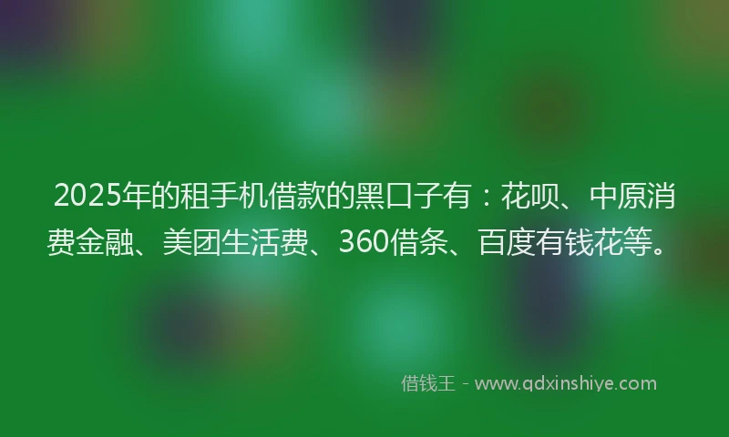 2025年的租手机借款的黑口子有：花呗、中原消费金融、美团生活费、360借条、百度有钱花等。