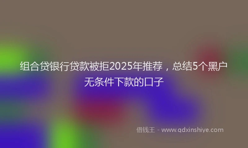 组合贷银行贷款被拒2025年推荐，总结5个黑户无条件下款的口子