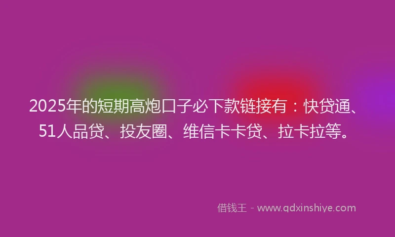 2025年的短期高炮口子必下款链接有：快贷通、51人品贷、投友圈、维信卡卡贷、拉卡拉等。