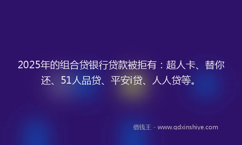 2025年的组合贷银行贷款被拒有：超人卡、替你还、51人品贷、平安i贷、人人贷等。