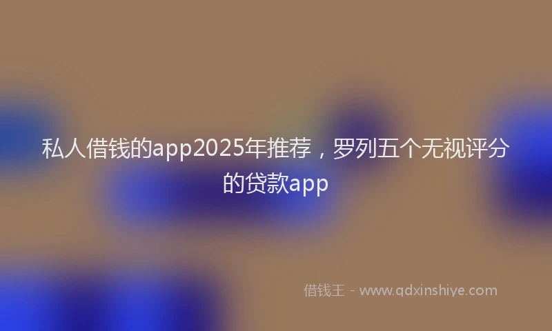 私人借钱的app2025年推荐，罗列五个无视评分的贷款app