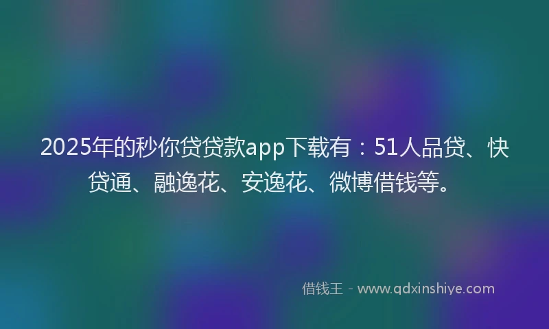 2025年的秒你贷贷款app下载有：51人品贷、快贷通、融逸花、安逸花、微博借钱等。