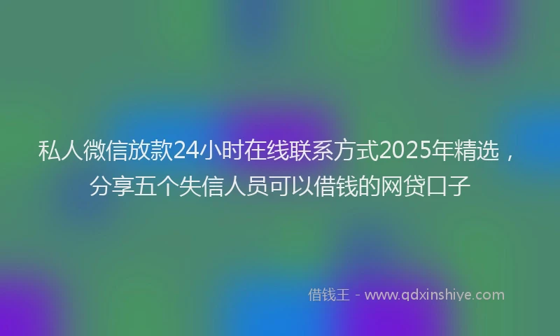 私人微信放款24小时在线联系方式2025年精选，分享五个失信人员可以借钱的网贷口子