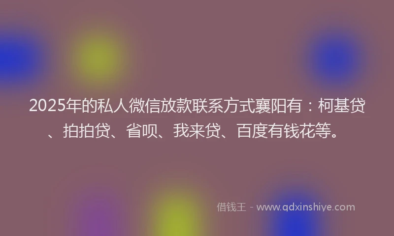 2025年的私人微信放款联系方式襄阳有：柯基贷、拍拍贷、省呗、我来贷、百度有钱花等。