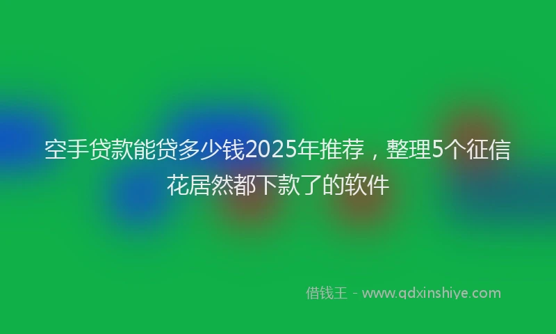 空手贷款能贷多少钱2025年推荐，整理5个征信花居然都下款了的软件