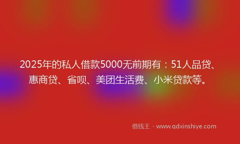 2025年的私人借款5000无前期有：51人品贷、惠商贷、省呗、美团生活费、小米贷款等。